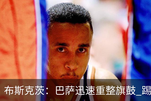 布斯克茨：巴萨迅速重整旗鼓 踢得好还赢了哈维高兴