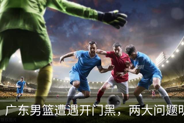 广东男篮遭遇开门黑，两大问题明显，胡明轩状态欠佳，阿祖需调整