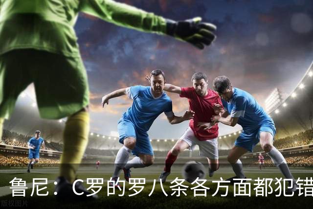 鲁尼：C罗的罗八条各方面都犯错！他不能要求主教练念稿！