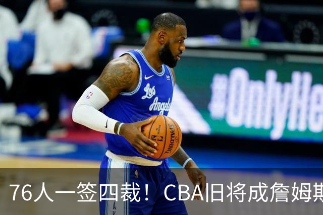 76人一签四裁！CBA旧将成詹姆斯队友，14+3大名单面临4项争冠挑战